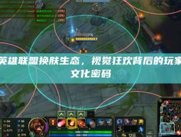 英雄联盟换肤生态，视觉狂欢背后的玩家文化密码