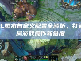 LOL脚本自定义配置全解析，打造专属游戏操作新维度