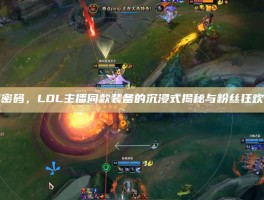 破圈密码，LOL主播同款装备的沉浸式揭秘与粉丝狂欢指南