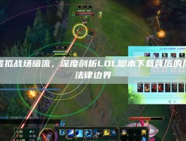 警惕虚拟战场暗流，深度剖析LOL脚本下载背后的风险与法律边界