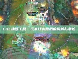 LOL换肤工具，玩家狂欢背后的风险与争议