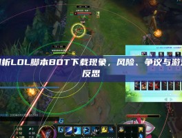 深度剖析LOL脚本BOT下载现象，风险、争议与游戏生态反思
