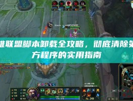 英雄联盟脚本卸载全攻略，彻底清除第三方程序的实用指南